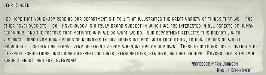 Head of Department, Mark, preamble. Dear Reader,   I do hope that you enjoy reading our department's A to Z that  illustrates the great variety of things that we - and other  psychologists - do.  Psychology is a truly broad subject in which we are interes